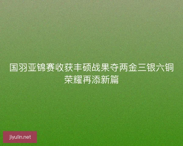 国羽亚锦赛收获丰硕战果夺两金三银六铜荣耀再添新篇
