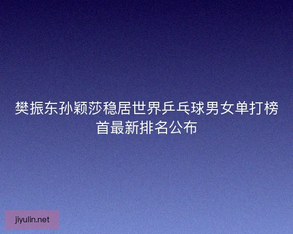 樊振东孙颖莎稳居世界乒乓球男女单打榜首最新排名公布