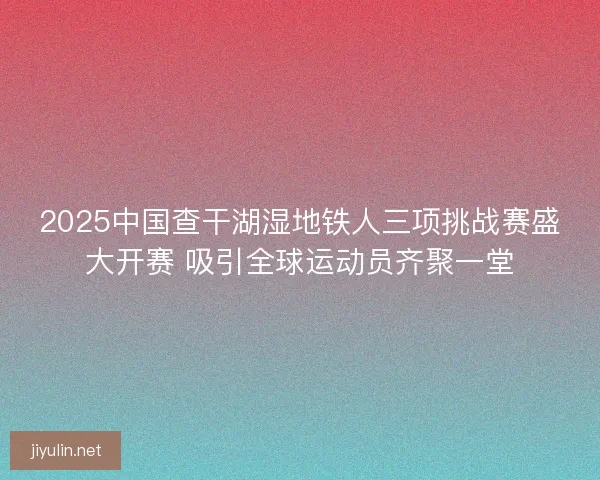 2025中国查干湖湿地铁人三项挑战赛盛大开赛 吸引全球运动员齐聚一堂