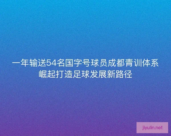 一年输送54名国字号球员成都青训体系崛起打造足球发展新路径
