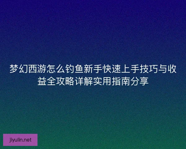 梦幻西游怎么钓鱼新手快速上手技巧与收益全攻略详解实用指南分享