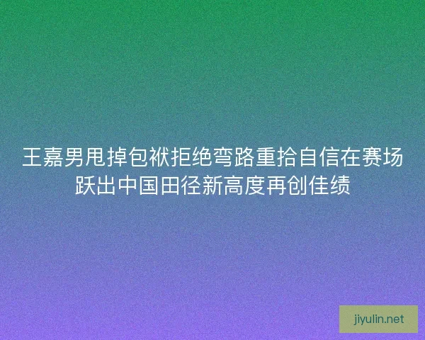 王嘉男甩掉包袱拒绝弯路重拾自信在赛场跃出中国田径新高度再创佳绩