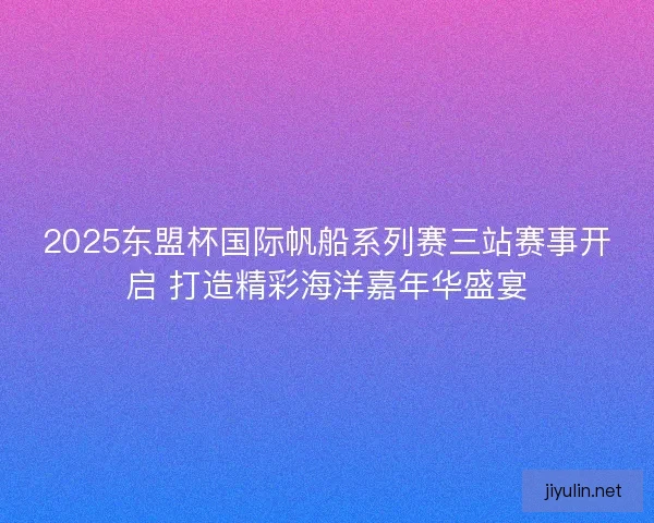 2025东盟杯国际帆船系列赛三站赛事开启 打造精彩海洋嘉年华盛宴