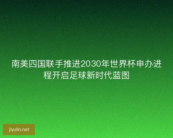 南美四国联手推进2030年世界杯申办进程开启足球新时代蓝图