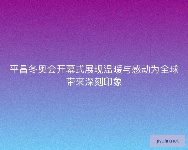 平昌冬奥会开幕式展现温暖与感动为全球带来深刻印象