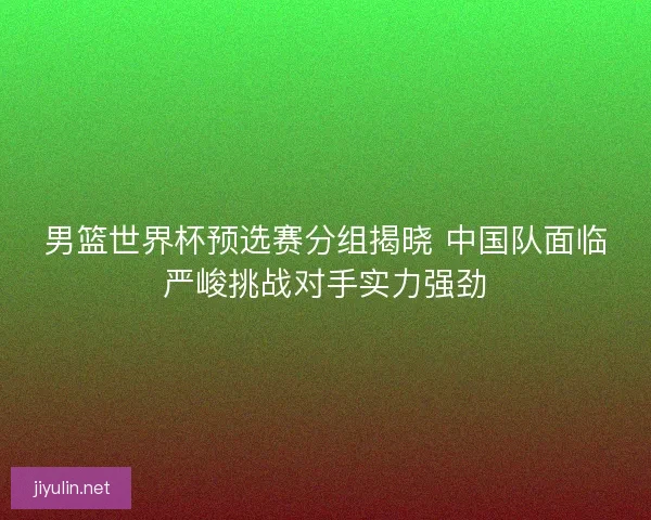 男篮世界杯预选赛分组揭晓 中国队面临严峻挑战对手实力强劲