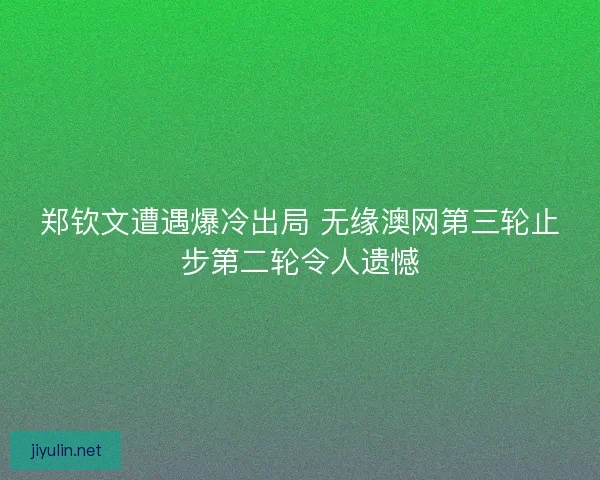 郑钦文遭遇爆冷出局 无缘澳网第三轮止步第二轮令人遗憾