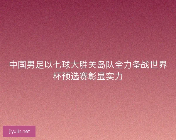 中国男足以七球大胜关岛队全力备战世界杯预选赛彰显实力