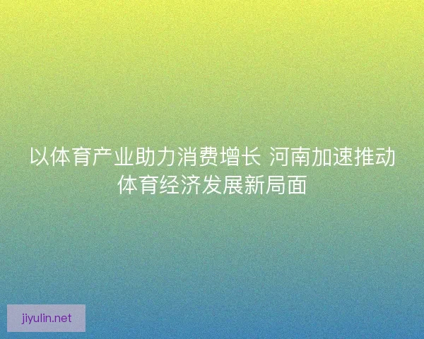 以体育产业助力消费增长 河南加速推动体育经济发展新局面