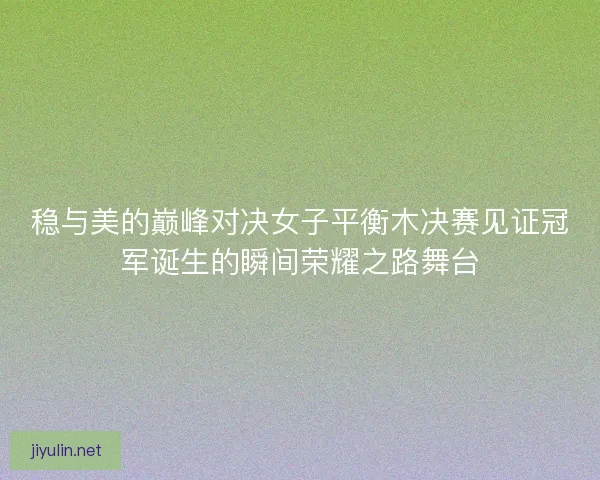 稳与美的巅峰对决女子平衡木决赛见证冠军诞生的瞬间荣耀之路舞台