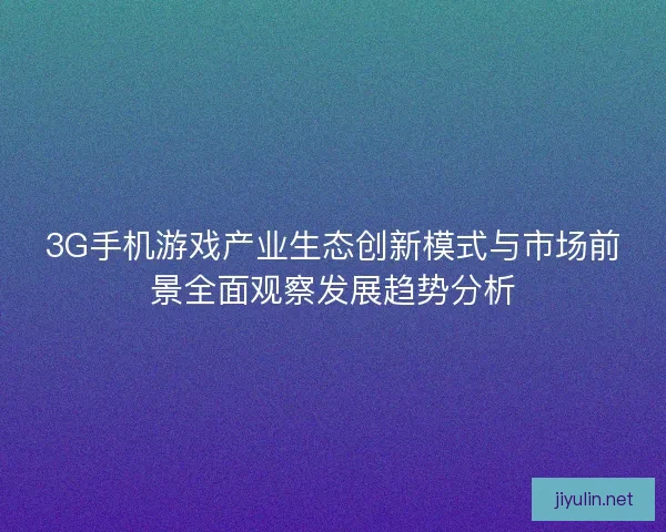 3G手机游戏产业生态创新模式与市场前景全面观察发展趋势分析