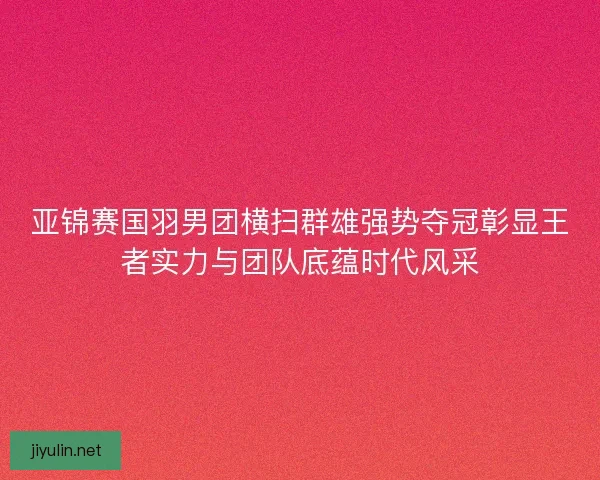 亚锦赛国羽男团横扫群雄强势夺冠彰显王者实力与团队底蕴时代风采