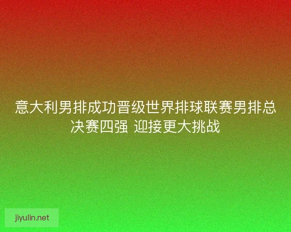 意大利男排成功晋级世界排球联赛男排总决赛四强 迎接更大挑战