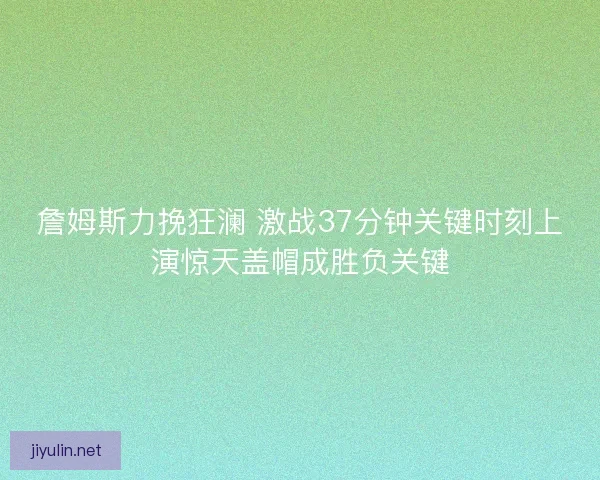 詹姆斯力挽狂澜 激战37分钟关键时刻上演惊天盖帽成胜负关键