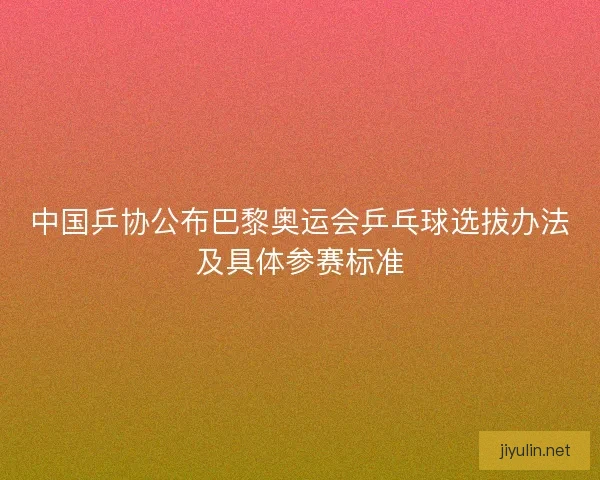 中国乒协公布巴黎奥运会乒乓球选拔办法及具体参赛标准