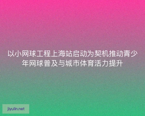 以小网球工程上海站启动为契机推动青少年网球普及与城市体育活力提升
