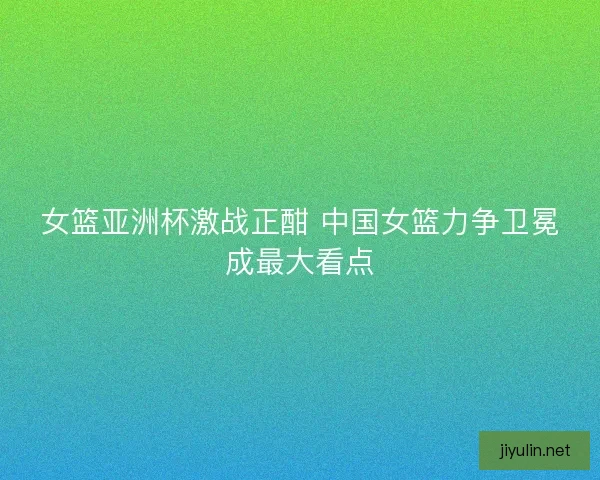 女篮亚洲杯激战正酣 中国女篮力争卫冕成最大看点