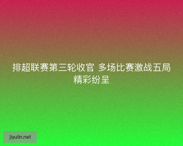 排超联赛第三轮收官 多场比赛激战五局精彩纷呈
