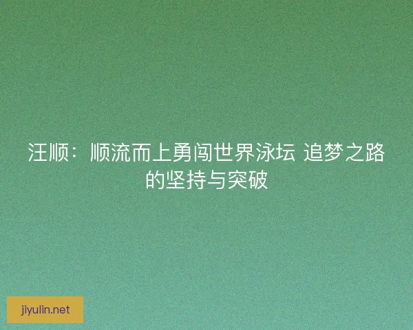 汪顺：顺流而上勇闯世界泳坛 追梦之路的坚持与突破