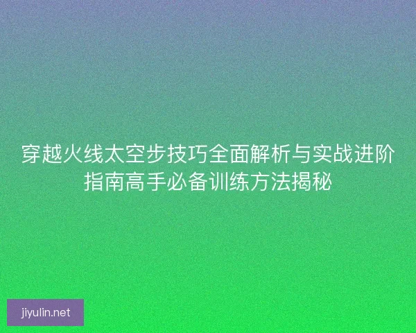 穿越火线太空步技巧全面解析与实战进阶指南高手必备训练方法揭秘