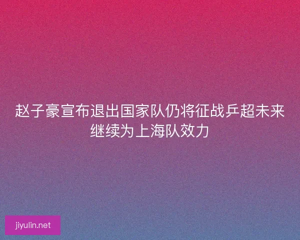 赵子豪宣布退出国家队仍将征战乒超未来继续为上海队效力
