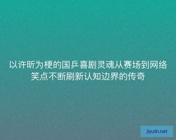 以许昕为梗的国乒喜剧灵魂从赛场到网络笑点不断刷新认知边界的传奇