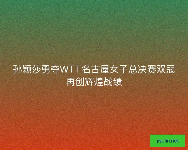 孙颖莎勇夺WTT名古屋女子总决赛双冠再创辉煌战绩