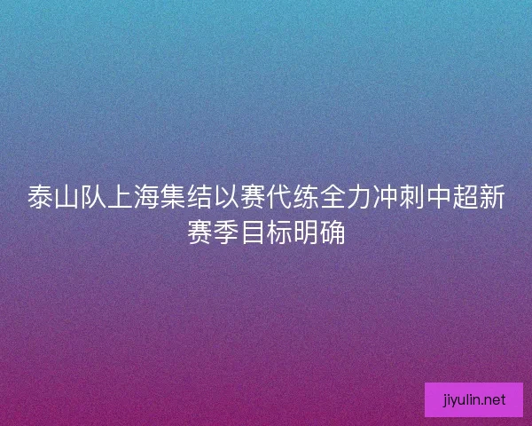 泰山队上海集结以赛代练全力冲刺中超新赛季目标明确