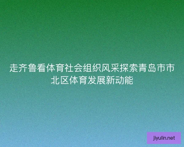 走齐鲁看体育社会组织风采探索青岛市市北区体育发展新动能 走齐鲁看体育社会组织风采探索青岛市市北区体育发展新动能