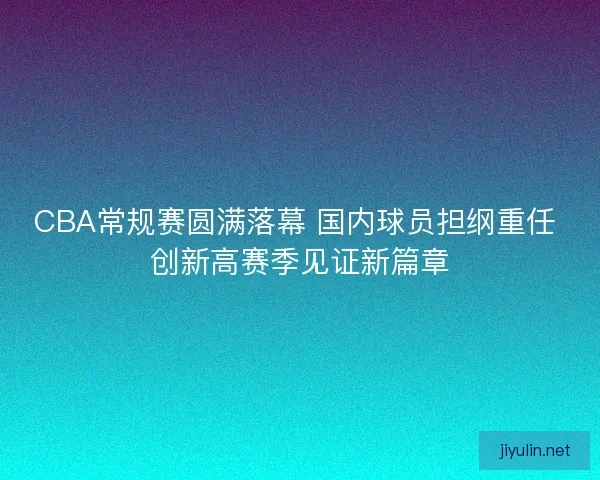 CBA常规赛圆满落幕 国内球员担纲重任 创新高赛季见证新篇章