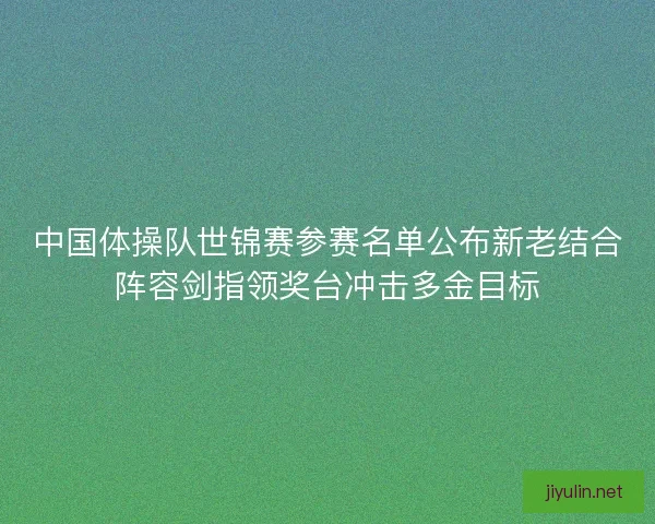 中国体操队世锦赛参赛名单公布新老结合阵容剑指领奖台冲击多金目标