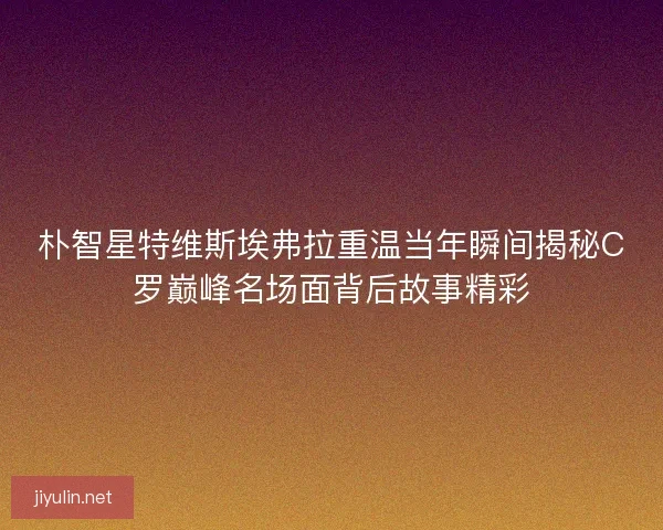 朴智星特维斯埃弗拉重温当年瞬间揭秘C罗巅峰名场面背后故事精彩