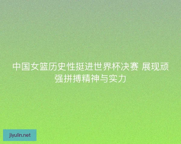 中国女篮历史性挺进世界杯决赛 展现顽强拼搏精神与实力