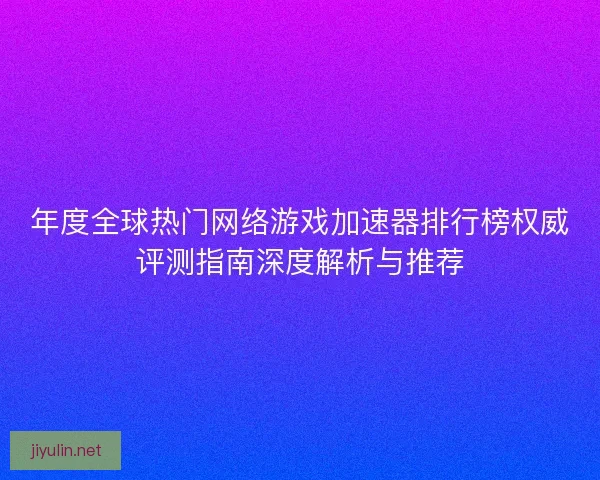 年度全球热门网络游戏加速器排行榜权威评测指南深度解析与推荐