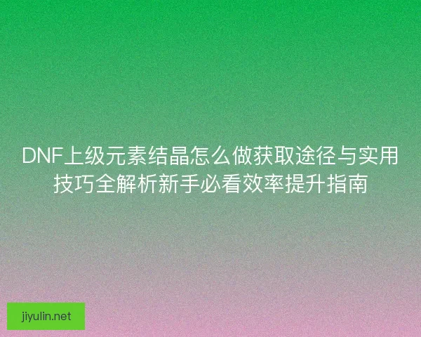DNF上级元素结晶怎么做获取途径与实用技巧全解析新手必看效率提升指南