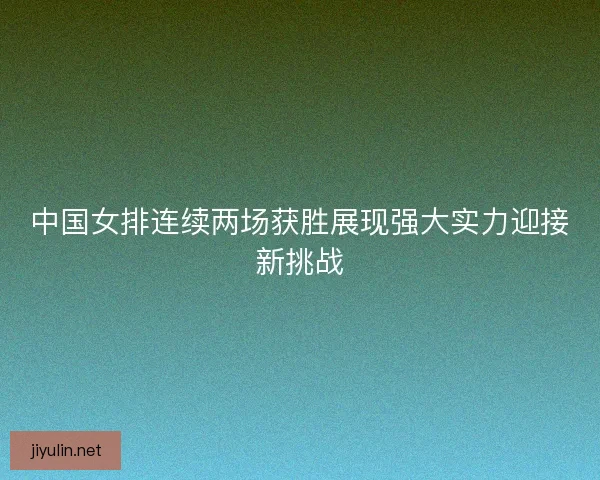 中国女排连续两场获胜展现强大实力迎接新挑战